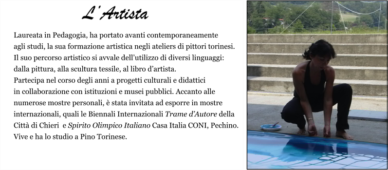 Laureata in Pedagogia, ha portato avanti contemporaneamente  agli studi, la sua formazione artistica negli ateliers di pittori torinesi.  Il suo percorso artistico si avvale dell’utilizzo di diversi linguaggi:  dalla pittura, alla scultura tessile, al libro d’artista.  Partecipa nel corso degli anni a progetti culturali e didattici  in collaborazione con istituzioni e musei pubblici. Accanto alle  numerose mostre personali, è stata invitata ad esporre in mostre  internazionali, quali le Biennali Internazionali Trame d’Autore della  Città di Chieri  e Spirito Olimpico Italiano Casa Italia CONI, Pechino. Vive e ha lo studio a Pino Torinese.     L’Artista
